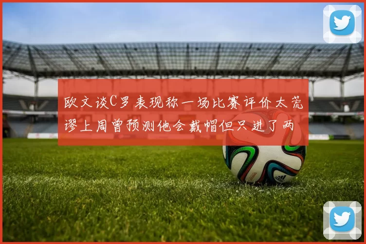 欧文谈C罗表现称一场比赛评价太荒谬上周曾预测他会戴帽但只进了两个球