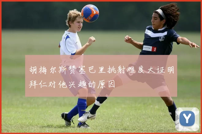 胡梅尔斯赞塞巴里挑射难度大证明拜仁对他兴趣的原因