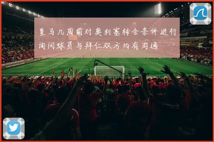 皇马几周前对奥利塞转会条件进行询问球员与拜仁双方均有沟通