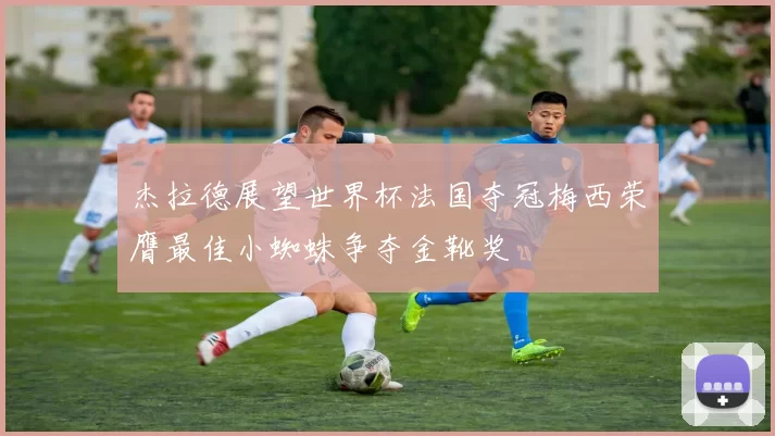 杰拉德展望世界杯法国夺冠梅西荣膺最佳小蜘蛛争夺金靴奖