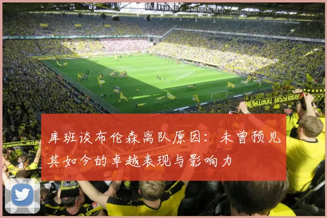 库班谈布伦森离队原因：未曾预见其如今的卓越表现与影响力