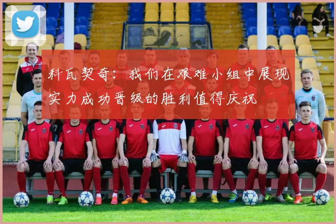 科瓦契奇：我们在艰难小组中展现实力成功晋级的胜利值得庆祝