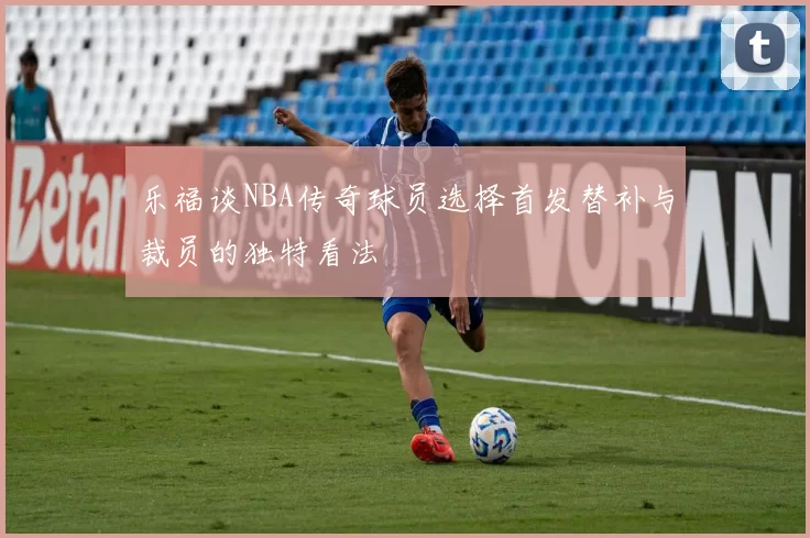 乐福谈NBA传奇球员选择首发替补与裁员的独特看法