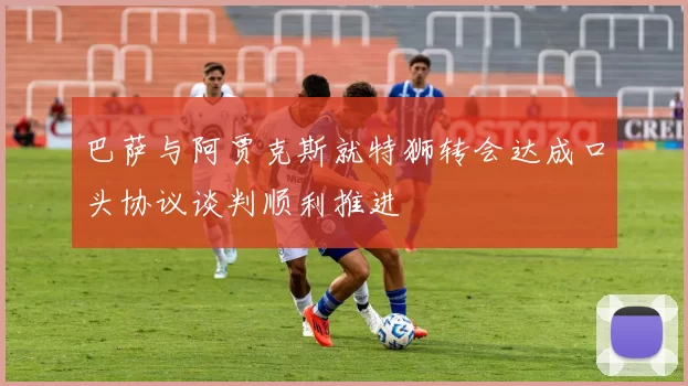 巴萨与阿贾克斯就特狮转会达成口头协议谈判顺利推进